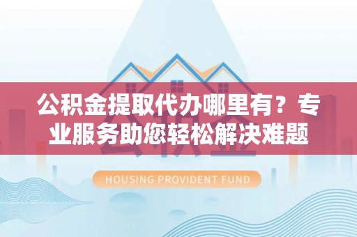 新昌公积金提取代办哪里有？专业服务助您轻松解决难题