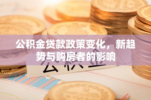 新昌公积金贷款政策变化，新趋势与购房者的影响