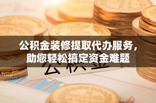 新昌公积金装修提取代办服务，助您轻松搞定资金难题