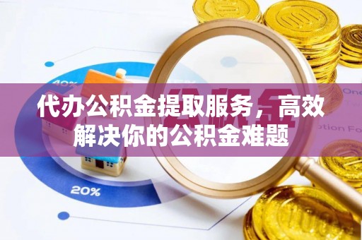 新昌代办公积金提取服务，高效解决你的公积金难题
