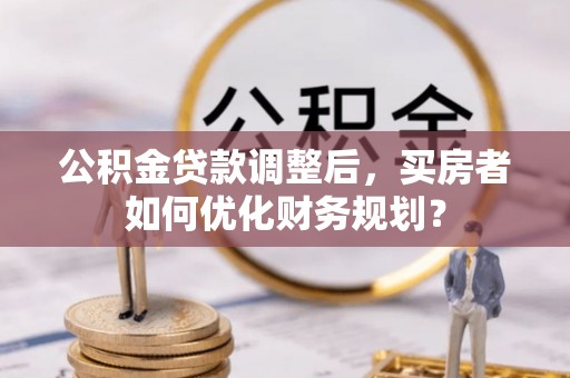 新昌公积金贷款调整后，买房者如何优化财务规划？