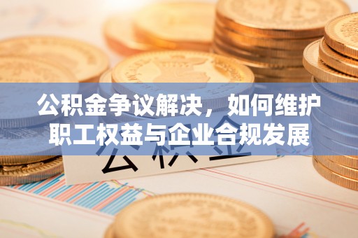 新昌公积金争议解决，如何维护职工权益与企业合规发展