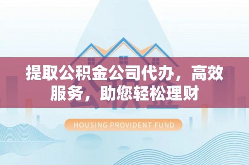 新昌提取公积金公司代办，高效服务，助您轻松理财
