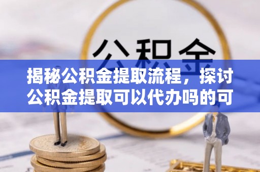 新昌揭秘公积金提取流程，探讨公积金提取可以代办吗的可行性与注意事项
