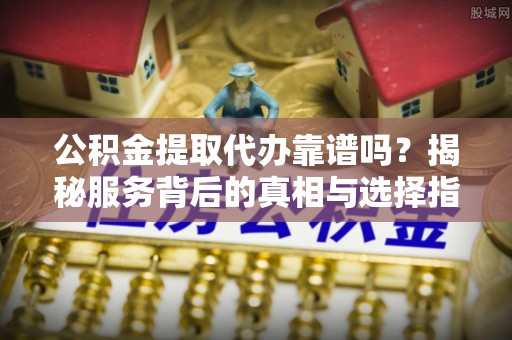 新昌公积金提取代办靠谱吗？揭秘服务背后的真相与选择指南