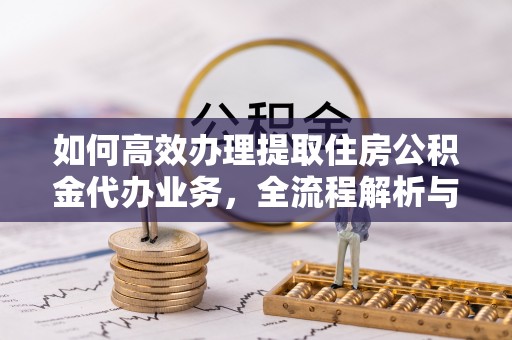新昌如何高效办理提取住房公积金代办业务，全流程解析与实用建议