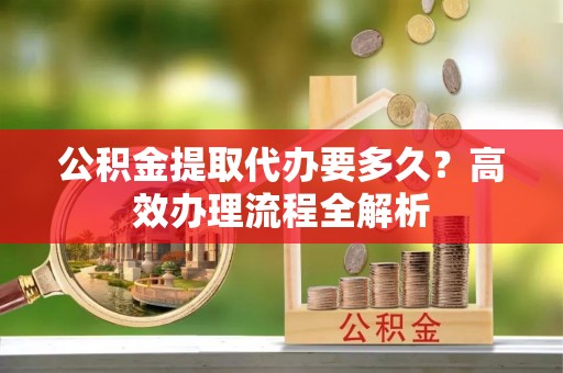 新昌公积金提取代办要多久？高效办理流程全解析