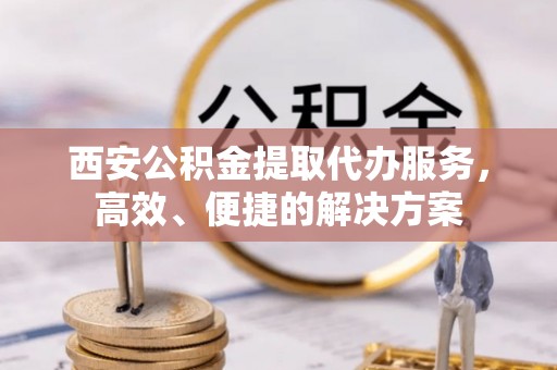 新昌西安公积金提取代办服务，高效、便捷的解决方案