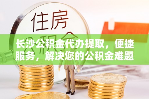新昌长沙公积金代办提取，便捷服务，解决您的公积金难题