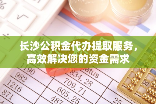 新昌长沙公积金代办提取服务，高效解决您的资金需求