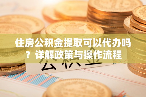 新昌住房公积金提取可以代办吗？详解政策与操作流程