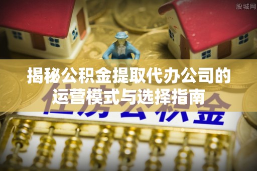 新昌揭秘公积金提取代办公司的运营模式与选择指南