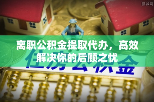 新昌离职公积金提取代办，高效解决你的后顾之忧
