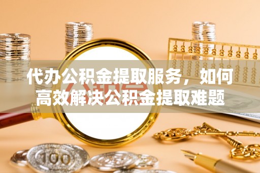 新昌代办公积金提取服务，如何高效解决公积金提取难题