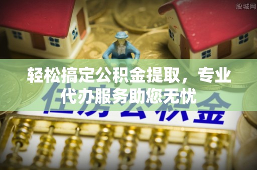 新昌轻松搞定公积金提取，专业代办服务助您无忧