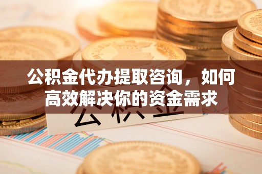新昌公积金代办提取咨询，如何高效解决你的资金需求