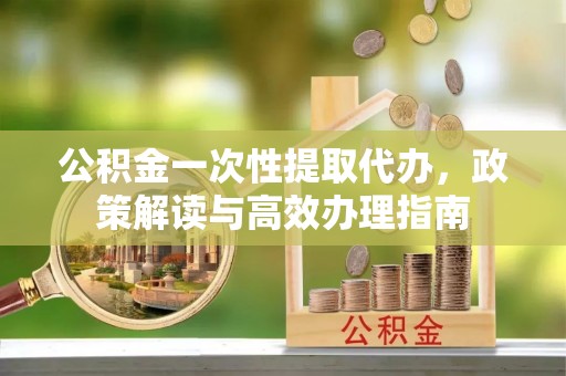 新昌公积金一次性提取代办，政策解读与高效办理指南