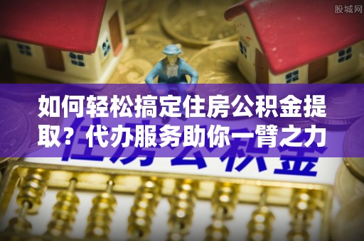 新昌如何轻松搞定住房公积金提取？代办服务助你一臂之力