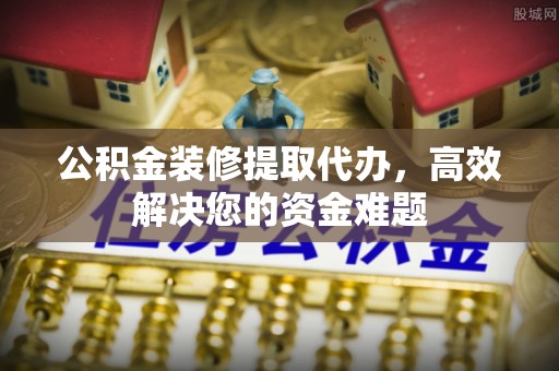 新昌公积金装修提取代办，高效解决您的资金难题