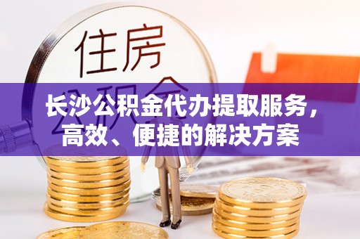 新昌长沙公积金代办提取服务，高效、便捷的解决方案