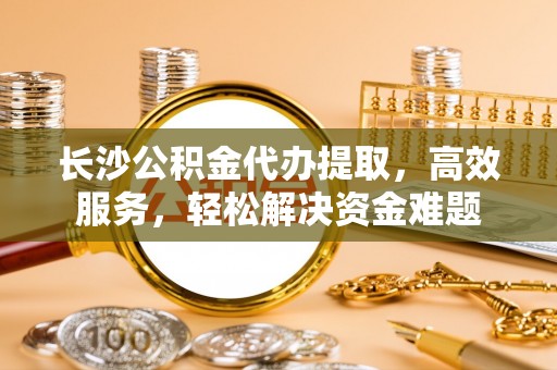 新昌长沙公积金代办提取，高效服务，轻松解决资金难题