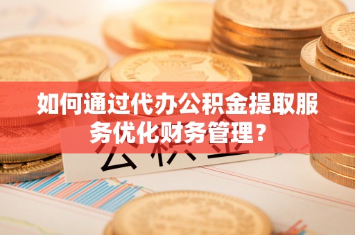 新昌如何通过代办公积金提取服务优化财务管理？