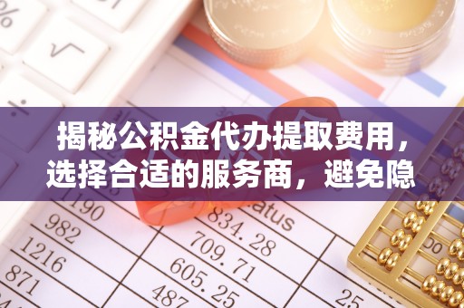 新昌揭秘公积金代办提取费用，选择合适的服务商，避免隐性收费