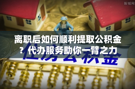 新昌离职后如何顺利提取公积金？代办服务助你一臂之力