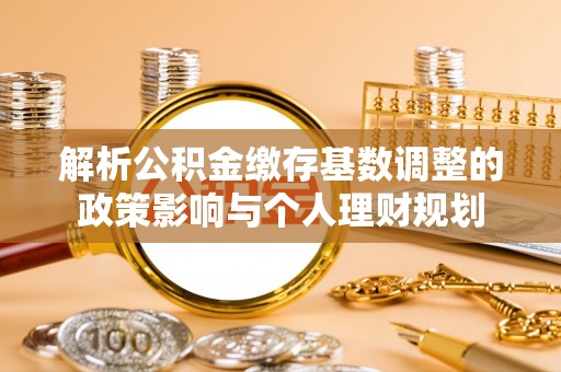 新昌解析公积金缴存基数调整的政策影响与个人理财规划