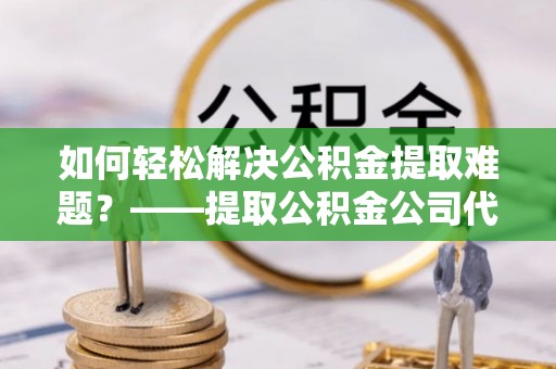 新昌如何轻松解决公积金提取难题？——提取公积金公司代办服务解析