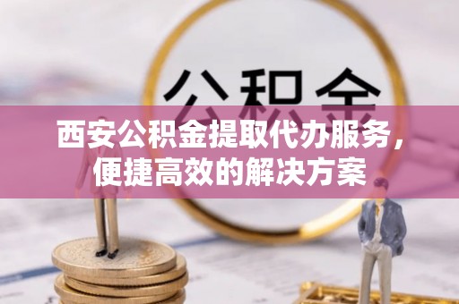 新昌西安公积金提取代办服务，便捷高效的解决方案