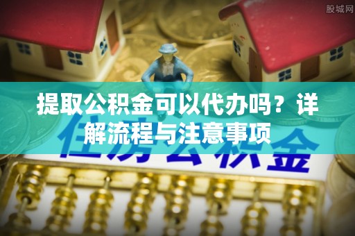 新昌提取公积金可以代办吗？详解流程与注意事项