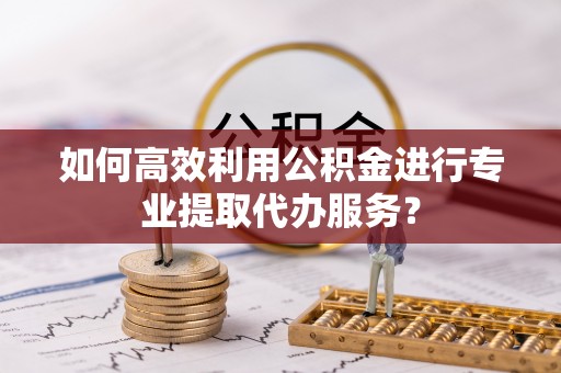 新昌如何高效利用公积金进行专业提取代办服务？