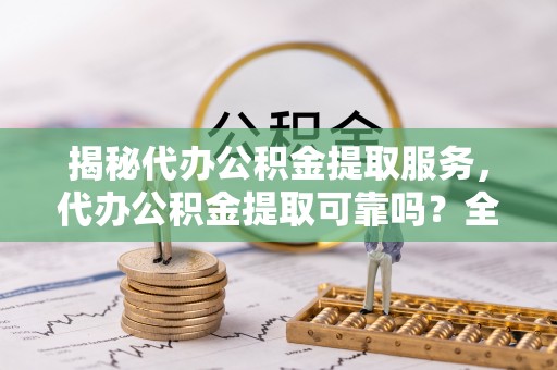 新昌揭秘代办公积金提取服务，代办公积金提取可靠吗？全面分析与选择指南