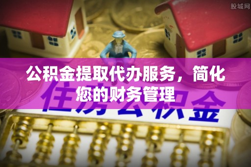 新昌公积金提取代办服务，简化您的财务管理