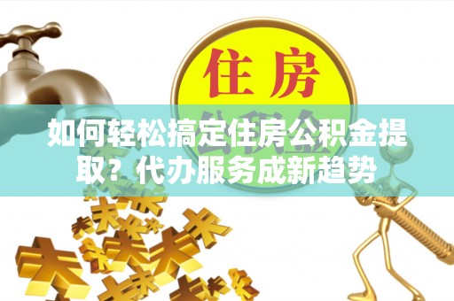 新昌如何轻松搞定住房公积金提取？代办服务成新趋势