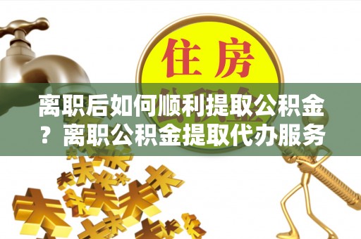 新昌离职后如何顺利提取公积金？离职公积金提取代办服务全解析