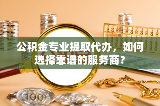 新昌公积金专业提取代办，如何选择靠谱的服务商？