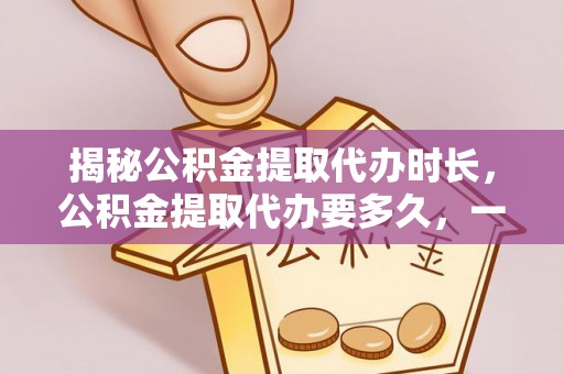 新昌揭秘公积金提取代办时长，公积金提取代办要多久，一文读懂全流程
