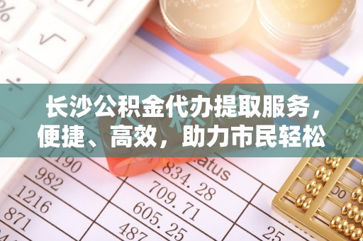 新昌长沙公积金代办提取服务，便捷、高效，助力市民轻松管理资金