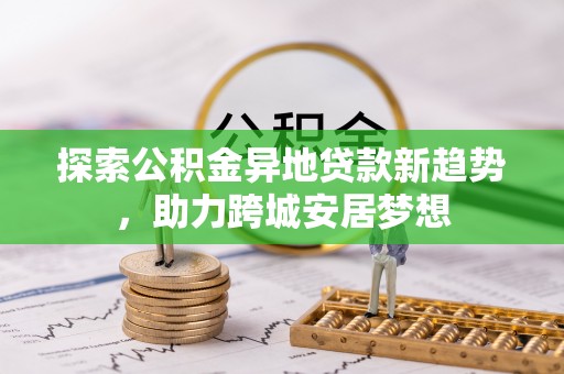 新昌探索公积金异地贷款新趋势，助力跨城安居梦想