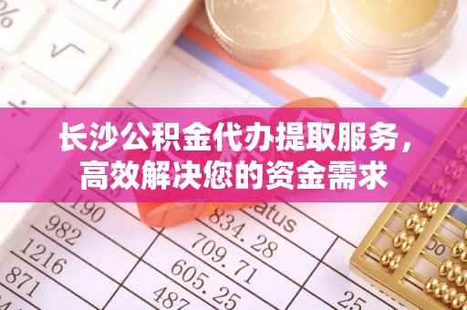 新昌长沙公积金代办提取服务，高效解决您的资金需求