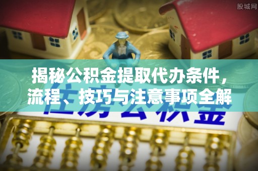 新昌揭秘公积金提取代办条件，流程、技巧与注意事项全解析