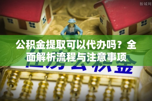 新昌公积金提取可以代办吗？全面解析流程与注意事项