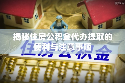 新昌揭秘住房公积金代办提取的便利与注意事项