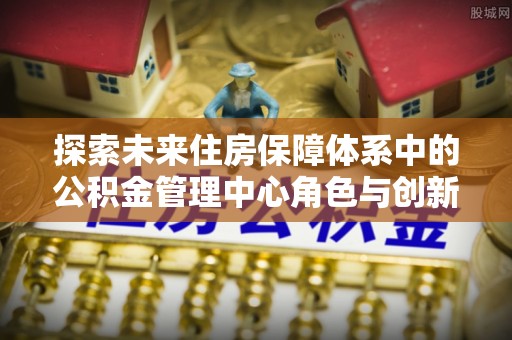 新昌探索未来住房保障体系中的公积金管理中心角色与创新