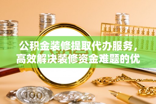 新昌公积金装修提取代办服务，高效解决装修资金难题的优选方案