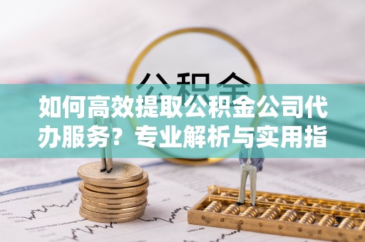 新昌如何高效提取公积金公司代办服务？专业解析与实用指南