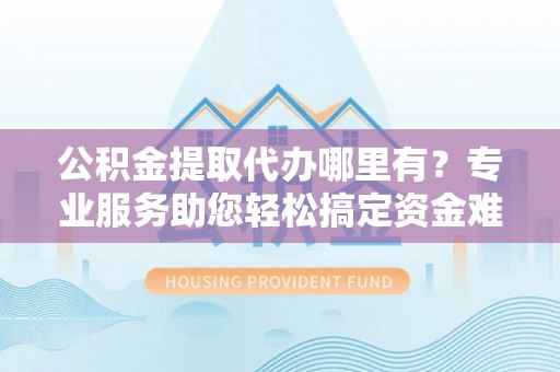 新昌公积金提取代办哪里有？专业服务助您轻松搞定资金难题