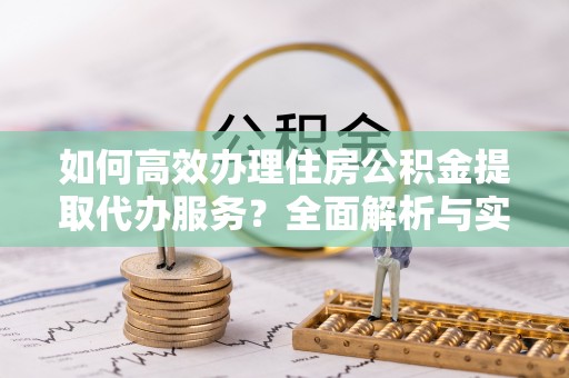 新昌如何高效办理住房公积金提取代办服务？全面解析与实用指南